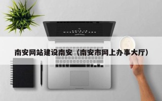 岑溪南安网站建设南安（南安市网上办事大厅）