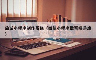 岑溪旅游小程序制作蛋糕（微信小程序做蛋糕游戏）